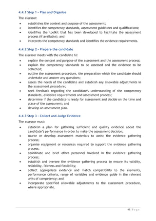 4.4.4 Step 4 – Record Assessment
The assessor will:

x evaluate the evidence in terms of validity, consistency, currency, equity,
authenticity and sufficiency;
x consult and work with other staffs, assessment panel members or technical
experts involved in the assessment process;
x record details of evidence collected; and
x make a judgment about the candidate's competence based on the evidence
and the relevant unit(s) of competency.
4.4.5 Step 5 - Provide Feedback on the Assessment
The assessor must provide advice to the candidate about the outcomes of the
assessment process. This includes providing the candidate with:
x clear and constructive feedback on the assessment decision;
x information on ways of overcoming any identified gaps in competency revealed
by the assessment;
x the opportunity to discuss the assessment process and outcome; and
x information on reassessment and appeals processes.
4.4.6 Step 6 - Record and Report the Result
The assessor must:

x record the assessment outcome according to the approved policies and
procedures;
x maintain records of the assessment procedure, evidence collected and the
outcome according to the approved policies and procedures;
x maintain the confidentiality of the assessment outcome; and
x organise the issuance of qualifications and/or Statements of Attainment
according to the approved policies and procedures.
4.4.7 Review the Assessment Process
Feedback on the assessment process will be helpful to the assessment centre, so a
review the assessment process by the assessor is valuable. The assessor should be
encouraged to report on the positive and negative features of the assessment to
those responsible for the assessment procedures and make suggestions on improving
the assessment procedures to appropriate personnel in the TPCB.

In addition, the assessor may be involved in providing feedback and counselling to the
candidate, if required, regarding the assessment outcome or process and to provide
the candidate with information on the reassessment and appeals process. The
assessor should report any assessment decision that is disputed by the candidate to
the appropriate personnel in the TPCB and participate in the reassessment or appeal
according to the approved policies and procedures.

 