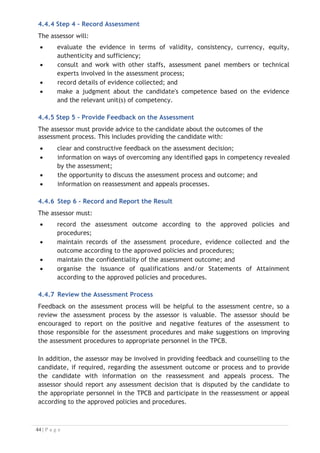 4.4.8 Recognition of Current Competency

The RPL is the process that gives current industry professionals who do not have a
formal qualification, the opportunity to benchmark their extensive skills and
experience against the standards set out in each unit of competency/subject. The RPL
can also contribute to improve employability, mobility, lifelong learning, social inclusion
and self-esteem for the industry professionals.

Also known as a Skills Recognition Audit (SRA), this process is a learning and
assessment pathway which encompasses: the RCC Skills Auditing Gap Analysis and
Training Credit Transfer. The RPL is a similar process to the RCC that recognises
previous study or learning which can be mapped against competency standards.
The RPL Guidelines will be developed at the Regional Level together with the ATQEM
in 2018 to serve as regional reference for the AMS to map the existing and available
qualifications across the Member States. These Guidelines will provide a roadmap for
the Member States to identify and fill the gaps of their qualification framework to be
equivalent and recognized among the AMS.
4.5 Assessing Competence
As mentioned earlier, assessment is the process of identifying a participant’s
current knowledge, skills and attitudes against all elements of competency within a
unit of competency. Traditionally in education, grades or marks were given to
participants, dependent on how many questions the participant successfully answered
in an assessment tool.
Competency based assessment does not award grades, but simply identifies if the
participant has the knowledge, skills and attitudes to undertake the required task to
the specified standard. Therefore, when assessing competency, an assessor has two
(2) possible results that can be awarded: Pass Competent (PC) or Not Yet Competent
(NYC).
If the participant is able to successfully answer or demonstrate what is required, to
the expected standards of the performance criteria, they will be deemed as PC.
The assessor will award a PC if they feel the participant has the necessary
knowledge, skills and attitudes in all assessment tasks for a unit.
If the participant is unable to answer or demonstrate competency to the desired
standard, they will be deemed to be NYC. This does not mean the participant will
need to complete all the assessment tasks again. The focus will be on the specific
assessment tasks that were not performed to the expected standards. The participant
may be required to:
(i) undertake further training or instruction; and
(ii) undertake the assessment task again until they are deemed to be PC.


 
