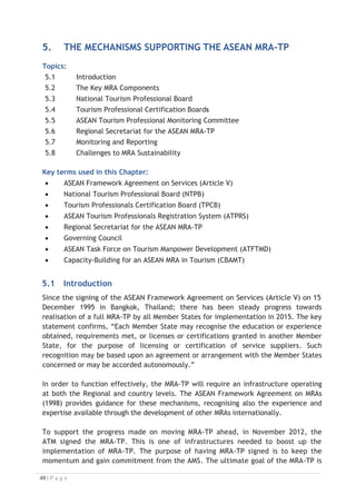 x promote, update, maintain, and monitor the ACCSTP and the CATC;
x facilitate the exchange of information concerning assessment procedures,
criteria, systems, manuals and publications relating to the ASEAN MRA-TP;
x report its work progress to the ASEAN NTOs including actions taken on cases
referred to it by the TPCB and/or ATPMC;
x formulate and update necessary mechanisms to enable implementation of the
ASEAN MRA-TP;
x facilitate the exchange of best practices and prevailing developments in tourism
sector with the view to harmonising and updating regional and/or international
tourism competencies and curricula; and
x such other functions and responsibilities that may be assigned to it by the ASEAN
NTOs in the future.
5.4 Tourism Professional Certification Boards
Each Member State has established a TPCB. The TPCB would function to support the
ATPRS by providing in-country qualification endorsements on existing professional
qualifications by applying the template established by the RQFSRS. In some countries, a
TPCB or equivalent already exists and this development presents a further indicator of
the country’s readiness to proceed. For example, the Government of Viet Nam with
assistance from the EU established a working TPCB named the Vietnam Tourism
Certification Board, which functions in support of the Viet Nam National Authority on
Tourism.

5.4.1 Responsibilities of the TPCB
The TPCB of each ASEAN Member State shall have the following responsibilities:
• assess qualifications and/or competencies of tourism professionals as specified in
the ACCSTP;
• issue certificates to tourism professionals whose qualifications and/or
competencies have met the standards specified in the ACCSTP;
• develop, process and maintain a registry of certified tourism professionals
and job opportunities on the ATPRS; and
• notify the NTPB promptly in the event that foreign Tourism Professionals are no
longer qualified to provide a particular service or have violated technical,
professional or ethical standards.


5.5 ASEAN Tourism Professional Monitoring Committee
The ATFTMD and the CBAMT agreed on a need for a monitoring body to be established
to oversee the effective operation of the MRA–TP mechanism and to adjudicate on
any operational disputes. Once the ATFTMD had been dissolved in 2010, the ATPMC
was formally formed in June 2010 in Lombok, Indonesia.

 