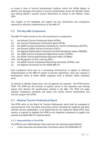 5.5.1 ATPMC Responsibilities
The committee has the overall responsibility for the operation of the MRA,
including monitoring of on-going performance of the mechanism. In practice, the
committee would become a component part of the greater MRA mechanism. The
ATPMC will review, adjudicate and resolve disputes, as well as monitor the operation
of the TPCBs and the conformity equivalents being issued. When the Agreement on
establishment the Regional Secretariat for the implementation of ASEAN MRA-TP was
signed in December 2015, the ATPMC has been appointed as the Governing Council to
oversee and provide guidance to the Regional Secretariat. The ATPMC shall have the
following responsibilities:
x create awareness and disseminate information about MRA-TP within ASEAN;
x promote, update, maintain and monitor the ACCSTP and the CACT;
x upon receipt of feedback from NTPBs, to notify promptly the concerned
TPCB in case foreign tourism professionals are no longer recognized by the
host country;
x facilitate the exchange of information concerning assessment procedures,
criteria, systems, manuals and publications relating to ASEAN MRA-TP;
x report its progress of work to the ASEAN NTOs;
x formulate and update necessary mechanisms to enable the implementation of
ASEAN MRA-TP; and
x such other functions and responsibilities that may be assigned to it by the
ASEAN NTOs in the future.

5.6 Regional Secretariat for the ASEAN MRA-TP
Acknowledging the importance of tourism as an economic engine and a tool for
development and change in the region, the ATM adopted the ATSP 2011-2015 on 17
January 2011 in Phnom Penh, Cambodia. Through the ATSP, the ATM agreed to study
the development of the Regional Secretariat to implement the MRA-TP.
Based on the feasibility study for the establishment of the Regional Secretariat
conducted in 2012, there was widespread AMS agreement that the tourism
stakeholders would benefit from the Establishment of a Regional Secretariat for
Tourism Professionals to assist with implementation of the MRA based on the agreed
mechanism. In order to provide effective facilitation and monitoring support for the
implementation of the MRA-TP, the 16th
ATM, held on 20 January 2013 in Vientiane,
Lao PDR, supported the recommendation to establish a Regional Secretariat for ASEAN
Tourism Professionals, and agreed to select Indonesia as the Host Country of the
Regional Secretariat for the ASEAN MRA-TP. The Agreement on the Establishment of
the Regional Secretariat for the Implementation of the ASEAN MRA-TP was signed by
ATM on 30 December 2015.

 