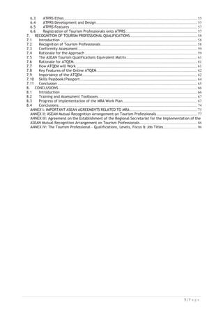 6.3 ATPRS Ethos
6.4 ATPRS Development and Design
6.5 ATPRS Features
6.6 Registration of Tourism Professionals onto ATPRS

7. RECOGNITION OF TOURISM PROFESSIONAL QUALIFICATIONS
7.1 Introduction
7.2 Recognition of Tourism Professionals
7.3 Conformity Assessment
7.4 Rationale for the Approach
7.5 The ASEAN Tourism Qualifications Equivalent Matrix
7.6 Rationale for ATQEM

7.7 How ATQEM will Work
7.8 Key Features of the Online ATQEM
7.9 Importance of the ATQEM

7.10 Skills Passbook/Passport
7.11 Conclusion
8. CONCLUSIONS
8.1 Introduction
8.2 Training and Assessment Toolboxes
8.3 Progress of Implementation of the MRA Work Plan

8.4 Conclusions

ANNEX I: IMPORTANT ASEAN AGREEMENTS RELATED TO MRA
ANNEX II: ASEAN Mutual Recognition Arrangement on Tourism Professionals
ANNEX III: Agreement on the Establishment of the Regional Secretariat for the Implementation of the
ASEAN Mutual Recognition Arrangement on Tourism Professionals

ANNEX IV: The Tourism Professional – Qualifications, Levels, Focus  Job Titles




 