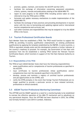 The Regional Secretariat will be led by an Executive Director appointed by the
Governing Council and supported with four (4) identified divisions to function its
operation.
Figure 5-1: The Organisation Structure of the Regional Secretariat for the ASEAN MRA-TP
5.6.1 Responsibilities/functions of the Regional Secretariat
The Secretariat will promote the implementation of the MRA-TP by providing support
for its operations and management as well as implementation of related projects and
activities. The Secretariat shall have functions as followings:
x enhance awareness and provide capacity building on the implementation of the
MRA-TP including marketing and promotion of the services offered by the
Secretariat;
x develop, maintain and update the ATPRS including its database management
and resources for implementation of the MRA;
x formulate, update and recommend the necessary mechanisms including
certification and assessment to enable the smooth implementation of the MRA-
TP;
x ensure effective and efficient use of human, financial and capital resources of
the Secretariat; and
x perform such other functions and responsibilities that may be assigned to it by
the Governing Council.
5.7 Monitoring and Reporting

The monitoring of the MRA will be through monthly reports from the ATPRS. The
ATPRS database should facilitate generation of monthly reports automatically as
required by the ATPMC as the Governing Council for the Regional Secretariat for the
ASEAN MRA-TP. The data should support the evaluation of the MRA operation through
the following reports:
x volume of registrations on the ATPRS;
x timings/seasonality of registrations on the ATPRS;
x types of qualifications registered on the ATPRS;
x the nationality, gender and other characteristics of registrations, and

 