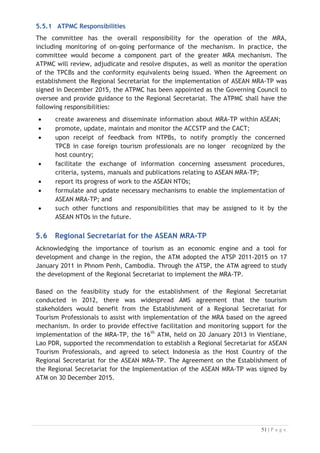 x other variables as required by AMS and the ATPMC.

Through these reports, both the ATPMC and Member States (via the NTPBs) will be
able to review the effectiveness of the MRA according to its established objective.

5.7.1 Reporting Responsibilities
The automatic monthly reporting procedures from the ATPRS will be agreed with
variables determined in consultation with Member States and the ATPMC.
(i) the ATPMC should monitor the reports on a six (6) monthly basis;
(ii) the NTPB in each AMS should monitor the data for their own AMS on a
quarterly basis and report concerns to the ATPMC; and
(iii) the ATPMC should report on their monitoring findings annually to the NTOs.
Whilst the monitoring and evaluation of the MRA would initially be based on data
drawn from the ATPRS, there will be other data available at both national and
international levels that relates to the tourism labour market in ASEAN. This could be
used to supplement material from the ATPRS and would also allow for the
monitoring of movements into and out of the ASEAN region and provide a broader
contextual setting for the ATPRS data.
5.8 Challenges to MRA Sustainability

The design of the MRA for Tourism Professionals is dependent upon three (3) entities
that require the commitment of experienced personnel – the Regional Secretariat of
for the ASEAN MRA-TP (a regional body) and the NTPB and the TPCB bodies (both
national bodies).
The ASEAN MRA-TP Work Plan 2018-2022 to be developed in 2017 will provide
roadmap for both at the Regional and National Level to address the issue of MRA-TP
sustainability.

 