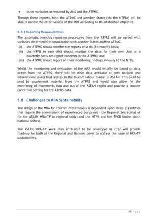 6.2 ATPRS Purpose
There are two (2) aims of the ATPRS:

(i) compile the records of applicants (tourism professionals) in a format
compliant with an agreed model and procedure. By this procedure, tourism
professionals will be registered and thus formally identified for recognition
by industry as a registered professional; and
(ii) further to a satisfactory registration process, the ATPRS would provide a
database system on which the data on applicants could be appraised
by licensed employers or agencies. The process would indicate
expressions of interest from registered professionals in seeking employment
on an industry- approved contract in another AMS.

6.3 ATPRS Ethos
The ATPRS is established to provide affordable access, (equitable) to meet the needs
of suitably qualified job-seekers irrespective of where they live in the ASEAN region.
It is a well-defined reference mechanism, linked to the standards of the ACCSTP
Framework. Most importantly, the ATPRS will be managed in an environment
conducive to the MRA goals and in a competent manner that would engender
confidence in its operation and potential outcomes.
6.4 ATPRS Development and Design
The MRA mechanism must be technologically current and sustainable, with a web-
based registration system suitable to enable eligible applicants to lodge a formal
expression of interest in seeking work in a relevant industry sector and in a foreign
ASEAN member country. The ATPRS is designed with the following access:
x it allows for applications to be registered through multiple portals in each
Member State and thus access would not be limited to only one (1) or two (2)
locations in each country;
x the initiative of applying to become a registered job-seeker would not
impose a heavy cost burden on those the system is most designed to serve and
with a minimal capacity to pay;
x the basis of operation would remain “industry-driven”, (because employers
would still be the ones responsible and authorised to initiate proceedings) but
with a much clearer emphasis on the qualifications of the job-seeker it
delivers a more equitable system;
x with appropriate accessibility, the ATPRS would have additional potential to
assist qualified job-seekers in more rural areas to seek skilled employment
in a safe local environment; and
x through wider accessibility, the ATPRS would have additional potential to
assist qualified women to seek out appropriate skilled employment in a safe
local environment.

 