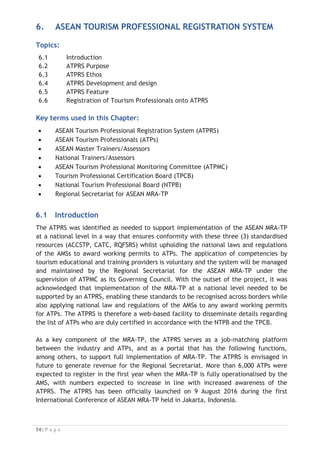 In addition, the ATPRS allows various users to access the system with different
capabilities. The users of the ATPRS could be the ATPs, employers of tourism industry,
Master/National Trainers and Assessors, schools and other tourism vocational training
centres, the TPCBs and the NTPB of the AMS, Regional Secretariat of the MRA-TP as
well as public users. The following figure provides a brief access of different users of
ATPRS:
USER CAPABILITIES
Key user
groups: This
group
accesses
the site and
resources
ATPs x Register and sign-in
x Create and update profile
x Add certificates
x Search and apply for jobs
x Search (School/Assessor/Trainer/TPCB/NTPB)
Employers
(industry)
x Register and sign-in
x Create and update profile
x Post Job Advertisement
x Search (Job/School/Assessor/Trainer/TPCB/NTPB)
Master/National
Trainers
x Register and sign-in
x Create and update profile
x Upload certificates (to train)
x Search
(ATPs/Job/Industry/School/Assessor/Trainer/
TPCB/NTPB)
Master/National
Assessors
x Register and sign-in
x Create and update profile
x Upload certificates (to assess)
x Search
(ATPs/Job/School/Assessor/Trainer/TPCB/NTPB)
Schools (other
training
entities)
x Register and sign-in
x Create and update profile
x Search
(ATPs/Job/Industry/School/Assessor/Trainer/
TPCB/NTPB)
All users
(public)
x Public users can access the MRA-TP portal page
and resources, information about the MRA-TP,
ASEAN, the Regional Secretariat, ATPRS, site
information content and search for jobs
Super user:
this group
has special
privileges
Regional
Secretariat
NTPB/TPCB
x Review, verify, approve, and remove users
(TPCB/NTPB owns their country’s users only
Assessor, Trainer)
x The Regional Secretariat can have access for above
functions to Master Trainer and Master Assessor,
x The Regional Secretariat can identify ATPs, Master
Trainer and Master Assessor to industry or training
entities,
x Search and view all users and profiles

 