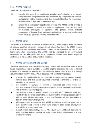 6.5 ATPRS Features
The ATPRS comprises of the following features: 
x a regional mechanism and a central feature of the MRA support system;
x a web-based database facility;
x a system that operates in real time;
x accessible to licensed users only. This would apply equally to inputs of data
from qualified applicants as well as for access by job placement agencies,
companies and industry employer organisations;
x equipped to maintain a profile of appropriate users, to be developed for
licensing to protect the system from risks of malpractice in the early phase
of operation; and
x owned by the Regional Secretariat for the ASEAN MRA-TP with the day-to-day
management, maintenance and operation out-sourced to an appropriate IT
services provider.
6.6 Registration of Tourism Professionals onto ATPRS
The ATPRS is a web-based facility designed to disseminate details about qualified
tourist professionals in AMS. The TPCB or the NTPB depending on the regulation of the
countries will be responsible for the verification of applicants onto the ATPRS.
The ATPs are allowed to register their profile on to the system; however, the Regional
Secretariat will need to verify with the NTPB or the TBCB of the Member States of
ATPs before confirm the registration of ATPs are is approved.
6.6.1 Management of ATPRS
The Regional Secretariat will oversee the management of the ATPRS. There is an IT
Division within the Regional Secretariat which will be establish to manage day to day
operation of the ATPRS. In each AMS, the NTPB or the TPCB will have roles to verify
the qualification of ATPs registering on the ATPRS to make their profile live on the
system.

 