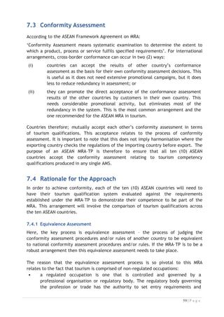 7.5 The ASEAN Tourism Qualifications Equivalent Matrix
In order to satisfy the ASEAN ‘Conformity Assessment’ requirements, an ATQEM
will be developed using the CATC qualification framework. The following steps show
the ATQEM process:
Figure 7-1: Mapping Qualifications to the ATQEM


The need to provide a reliable indication of conformity of regional qualifications lies
at the heart of the question of validation of qualifications and the transferability of
skills. If potential users cannot be assured of this basic tenet of Quality
Assurance/Quality Control (QA/QC), the relevance and reliability of the ATPRS would
diminish rapidly. Therefore the conformity check can be indexed against the CATC as
the common regional standard.

From the introduction of MRA–TP in 2015, applicants will be required to exhibit their
local qualifications weighted for conformity by the TPCB in their home country
through the ATPRS. The pre-requisite for this is completion of the ATQEM.

7.6 Rationale for ATQEM
The concept of a qualification equivalents mechanism is centred on resolving the need
for a device that can provide a comparative understanding of the scope, content and
equivalent value (or status) of a tourism qualification awarded in any one of the AMS.

The need to consider the equivalent value of an award will arise each time a
qualified tourism professional in an ASEAN country makes an application to become
registered as a regional tourism professional.
7.7 How ATQEM will Work
The ATQEM is designed to provide an “at a glance” interpretation (weighting) of a
registered applicant’s qualification in a relevant field of professional performance in
tourism, but derived from another country’s system of accredited academic awards.

 