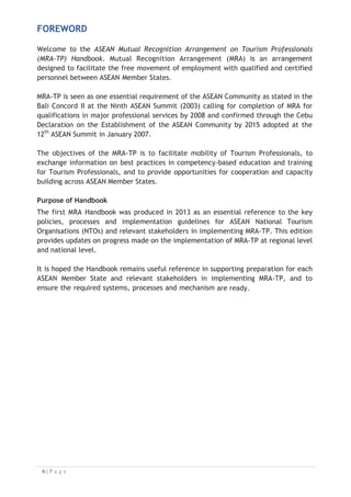 FOREWORD
Welcome to the ASEAN Mutual Recognition Arrangement on Tourism Professionals
(MRA-TP) Handbook. Mutual Recognition Arrangement (MRA) is an arrangement
designed to facilitate the free movement of employment with qualified and certified
personnel between ASEAN Member States.
MRA-TP is seen as one essential requirement of the ASEAN Community as stated in the
Bali Concord II at the Ninth ASEAN Summit (2003) calling for completion of MRA for
qualifications in major professional services by 2008 and confirmed through the Cebu
Declaration on the Establishment of the ASEAN Community by 2015 adopted at the
12th
ASEAN Summit in January 2007.
The objectives of the MRA-TP is to facilitate mobility of Tourism Professionals, to
exchange information on best practices in competency-based education and training
for Tourism Professionals, and to provide opportunities for cooperation and capacity
building across ASEAN Member States.
Purpose of Handbook
The first MRA Handbook was produced in 2013 as an essential reference to the key
policies, processes and implementation guidelines for ASEAN National Tourism
Organisations (NTOs) and relevant stakeholders in implementing MRA-TP. This edition
provides updates on progress made on the implementation of MRA-TP at regional level
and national level.
It is hoped the Handbook remains useful reference in supporting preparation for each
ASEAN Member State and relevant stakeholders in implementing MRA-TP, and to
ensure the required systems, processes and mechanism are ready.

 