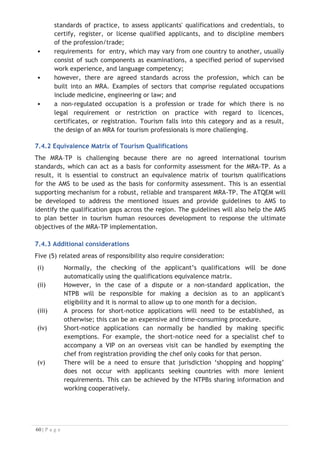In technical terms, it should function as a fast and reliable electronic cross-
referencing matrix whereby similar qualifications coming from somewhat similar
award structures accredited in another ASEAN country can be appraised against
established ASEAN award structures and given an equivalent weighting or value.
The ATQEM output assessment code places a value on the suitability of a qualification
for a specific purpose in employment in circumstances where that applicant and
qualification are derived from a foreign source and system.
The ATQEM device will function electronically to provide a licensed user with a
comparative weighting expressed either as an indexed number (e.g., 7.8 on a 10-
point scale) or as a band on a scale that informs the user of the quality of a particular
applicant’s qualification in simple terms. This could be described as ‘a qualifications
matching system’ that provides a comparison with an accepted ASEAN benchmark
based on the ACCSTP Framework and the CATC.
7.8 Key Features of the Online ATQEM
Although ATQEM is still under development, the planned essential features are as
follows:
x records for AMSs can be built over time. Inputs or changes can only be made
by licensed national TPCB bodies;
x a sub-database allocated to each Member State would provide a storage
option. The TPCB is responsible to manage whatever award data is stored;
x an automated electronic function that will indicate the status of an award
on the basis of CATC;
x scope of awards/qualifications listed will have to comply with ASEAN
specifications (CATC);
x able to respond to simultaneous input and reading functions. Integrated
with the ATPRS;
x ownership of the ATQEM will be tied to ownership and location of the ATPRS;
x available to licensed industry associations, and licensed employers or agencies
x for validity and reliability, the ATQEM system must operate in real time and
be designed to run on a shared-cost basis associated with the function of the
parent ATPRS mechanism;
x input data must be in English; and
x restricted access to licensed or approved users for security reasons.
7.9 Importance of the ATQEM
From 2018 tourism professionals from ten (10) different of ASEAN and highly variable
academic systems and accreditation standards will be able to apply for tourism and
hospitality jobs in other ASEAN countries through the MRA-TP.


 