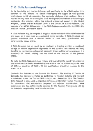 8. CONCLUSIONS
Topics:
8.1 Introduction
8.2 Training and Assessment Toolboxes
8.3 Progress of Implementation of the ASEAN MRA Work Plan
8.4 Conclusions
Key terms used in this Chapter:
x ASEAN Tourism Professional Monitoring Committee (ATPMC)
x Training and Assessment Toolboxes
x ASEAN Task Force on Tourism Manpower Development (ATFTMD)
8.1 Introduction
The MRA-TP has been a coordinated and managed process since 1999 when the
ATFTMD was formed and has taken a logical approach to development. The 13th
ASEAN Tourism Ministers’ Meeting in January 2010 endorsed “MRA Follow-up
Implementation Requirements” including capacity development for members of
related organisations under the MRA at regional and national levels.
There are many efforts, which have been made at the regional and national level to
develop identified necessary supporting infrastructure to implement the MRA-TP. The
following figure demonstrates the process of the MRA-TP has been progressed.

Figure 8-1: Process of MRA–TP Development 2005-2018
1999 –
Formation of
ATFTD
2005 – ASEAN
Tourism
Development
Cooperation
Program begins
2012 – Develop
Toolboxes for
Housekeeping
Division
2013 – Training
of Trainer
Program of
Housekeeping
2014 – Soft
Launch of
Implementation
of MRA-TP
2014 – Training
of Trainer
Program of FD,
FO and FB)
2015 – Develop
Toolboxes for
Travel Services
(TA and TO)
2016 – Training
of Trainer
Program for
Travel Services
(TA and TO)
2016 – Launch
the ATPRS
2007 – Develop
Common ASEAN
Tourism
Curriculum
2015 – 2018
Establishment
of the Regional
Secretariat of
for the ASEAN
MRA-TP
2010 –
Development of
ATPRS and
ATQEM
2010 –
Establishment
of ATPMC
2014 –
Completion of
Toolboxes
Development
for Hotel
Services (FD, FO
and FB)
2006 – Develop
ASEAN Common
Competency
Standards for
Tourism
Professionals

 