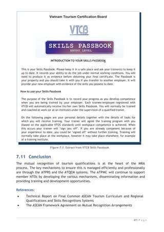 8.2 Training and Assessment Toolboxes

The training toolboxes for common competencies for the six (6) identified labour
divisions (Housekeeping, Front Office, Food Production, Food and Beverages Services,
Travel Agencies and Tour Operation) have been developed from 2012 and completed by
2016. Housekeeping division was identified as a priority to be developed first due to
significant employment opportunities in the region.


8.2.1 Training of Master Trainers and Assessors
A pool of Master Trainers and Assessors had been trained accordingly once the
toolboxes of each division had completed. The toolboxes are being used by tourism
training and education institutions in ASEAN Countries (Certificate II to Advanced
Diploma levels), as a reference to deliver a standardised CBT system for all the
identified and agreed tourism labour divisions. The toolboxes can also be used to
conduct professional certification programs as well.

8.2.2 Implementation of Toolboxes
The TPCB and the NTPB of respective AMS are involved in the development,
implementation and updating of the toolboxes. The NTPB is given the ownership of
the developed toolboxes and entrusted with the responsibility to ensure systematic
implementation of the toolboxes in their respective countries.

The overall project has contributed to efforts to strengthen the tourism sector, a
priority integration sector within the AEC Blueprint, by supporting efforts to build the
skills of workers in the tourism industry.

8.3 Progress of Implementation of the MRA Work Plan

No. MRA Work Plan Status Targeted Date
1. Establishment of ATPMC Done 2010
2. Development of Training Toolboxes for
Housekeeping
Done 2011-2012
3. Development of Gap Analysis on the
implementation of the MRA-TP
Done 2012
4. Feasibility Study for establishment the
Regional Secretariat to implement the
ASEAN MRA-TP
Done 2012
5. Training Program for ASEAN Master
Trainer and Assessor for Housekeeping
Division
Done 2012-2013
6. Development of Training Toolboxes for Done 2013-2014

 