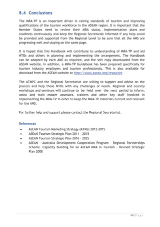 2004 ASEAN Sectorial Integration Protocol for Tourism (2004)
Adopted by the Economic Ministers at the 10th
ASEAN Summit in Vientiane, Laos on
29 November 2004.
Mutual Recognition Arrangements for Qualifications (2003)
9th
ASEAN Summit and the 7th
ASEAN + 3 Summit Bali, Indonesia, 7 October 2003


“Calling for completion of Mutual Recognition Arrangements for qualifications in
major professional services by 2008”.
Establishment of the ASEAN Community by 2015 (2007)
Cebu Declaration on the Acceleration of the Establishment of an ASEAN
Community by 2015 at 12th
ASEAN Summit, 2007

“Agree to accelerate the establishment of an ASEAN Community by 2015 along the
lines of ASEAN Vision 2020 and the Declaration of ASEAN Concord II in the three
pillars of the ASEAN Security Community, ASEAN Economic Community and ASEAN
Socio-Cultural Community”.
Agreement on the Establishment of the Regional Secretariat for the
Implementation of the ASEAN Mutual Recognition Arrangement on Tourism
Professionals (2015)
Adopted by the ASEAN Tourism Minister signed on 30 December 2015.
“The Secretariat shall promote implementation of the MRA on Tourism Professionals
by providing support for its operations and management as well as implementation
of related projects and activities”.

 