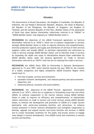 2.4 ASEAN Tourism Professional Registration System (ATPRS) refers to a
web-based facility to disseminate details regarding the list of Foreign
Tourism Professionals duly certified in accordance with Articles 2.10 and
2.14;
2.5 Assessment refers to the process of appraising the qualification and/or
competencies of Tourism Professionals;
2.6 Certification refers to the issuance of a certificate to Tourism
Professional whose qualification and/or competencies have met the
standards specified in ACCSTP;
2.7 Common ASEAN Tourism Curriculum (CATC) refers to the common
curriculum for ASEAN Tourism Professionals as mutually agreed upon by
the ASEAN Tourism Ministers upon recommendation by the ASEAN NTOs;
2.8 Foreign Tourism Professionals refer to Tourism Professionals who are
nationals of any other ASEAN Member States who are certified in an ASEAN
Member State;
2.9 Host Country refers to the ASEAN Member State where a Foreign
Tourism Professional applies for recognition to work in accordance with
ARTICLE III;
2.10 National Tourism Professional Board (NTPB) refers to the Board for
Tourism Professionals which shall be composed of representatives from
the public and private sectors including the academia and other relevant
tourism stakeholders, to be determined by the respective ASEAN NTOs;
2.11 Recognition refers to acceptance by the TPCB of a demonstration of
compliance with requirements set out in the ACCSTP;
2.12 Tourism Job Title refers to a specific job position in the tourism sector
as specified in the ACCSTP;
2.13 Tourism Professional refers to a natural person who holds the nationality
of an ASEAN Member State certified by the Tourism Professional
Certification Board; and
2.14 Tourism Professional Certification Board (TPCB) refers to the
government board and/or agency authorised by the government of each
ASEAN Member State primarily responsible for the assessment and
certification of Tourism Professionals.


 