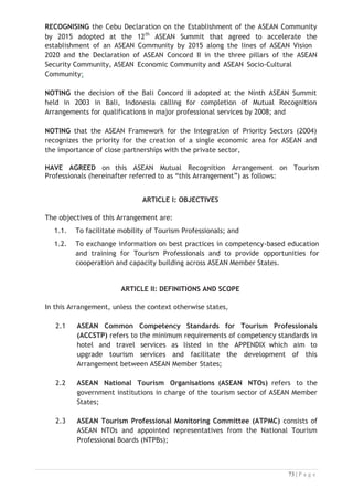 ARTICLE III: RECOGNITION AND ELIGIBILITY OF FOREIGN TOURISM
PROFESSIONALS

The qualification of a Foreign Tourism Professional may be recognised by other
ASEAN Member States, and if such qualification is recognised, he/she may be
eligible to work in a host country provided that he/she possesses a valid tourism
competency certificate in a specific tourism job title as specified in the ACCSTP,
issued by the TPCB in an ASEAN Member State. The eligibility to work in a host
country will be subjected to prevailing domestic laws and regulations of the host
country.


ARTICLE IV: BASIS OF RECOGNITION AND QUALIFICATIONS


4.1 The ASEAN Member States recognise that competencies based on
qualification, education, training and/or experiences shall be the principal
elements considered in granting mutual recognition of Foreign Tourism
Professional; and

4.2 The ASEAN Member States are encouraged to apply the ACCSTP and CATC.



ARTICLE V: RESPONSIBILITIES


5.1 National Tourism Professional Board (NTPB)


The NTPB of each ASEAN Member State shall have the following
responsibilities:
5.1.1 Create awareness and disseminate information about this
Arrangement;
5.1.2 Promote, update, maintain, and monitor the ACCSTP and the CATC;
5.1.3 Facilitate the exchange of information concerning assessment
procedures, criteria, systems, manuals and publications relating to
this Arrangement;
5.1.4 Report its work progress to the ASEAN NTOs, including actions taken
on cases referred to it by the TPCB and/or ATPMC;
5.1.5 Formulate and update necessary mechanisms to enable
implementation of this Arrangement;
5.1.6 Facilitate the exchange of best practices and prevailing developments
in tourism sector with the view to harmonising and updating
regional and/or international tourism competencies and curricula; and
5.1.7 Such other functions and responsibilities that may be assigned to it
by the ASEAN NTOs in the future.


 