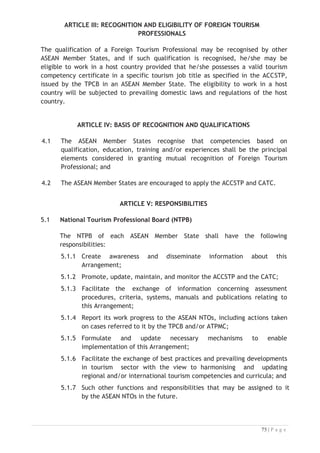 ARTICLE VII: DISPUTE SETTLEMENT


7.1 ASEAN Member States shall at all times endeavour to agree on the
interpretation and application of this Arrangement and shall make every
attempt through communication, dialogue, consultation and cooperation to
arrive at a mutually satisfactory resolution of any matter that might affect
the implementation of this Arrangement.
7.2 The provision of the ASEAN Protocol on Enhanced Dispute Settlement
Mechanism, done at Vientiane, Lao PDR on 29 November 2004, shall apply to
disputes concerning the interpretation, implementation, and/or application
of any of the provisions under this Arrangement.


ARTICLE VIII: AMENDMENT
8.1 The provisions of this Arrangement may only be modified through amendments
mutually agreed upon in writing by all ASEAN Member States.
8.2 Any revision, modification or amendments agreed to by the ASEAN Member
States shall be reduced into writing and shall form part of this Arrangement.
8.3 Notwithstanding Article 8.1 above, the APPENDIX may be amended
administratively by the ASEAN Secretary General upon notification by ATPMC.
8.4 Such revision, modification or amendment shall come into force on such date
as may be determined by the ASEAN Member States.
8.5 Any revision, modification, or amendment shall not prejudice the rights and
obligations arising from or based on this Arrangement prior or up to the date
of such revision, modification, or amendment.
ARTICLE IX: FINAL PROVISIONS
9.1 Subject to Article 9.2, this Arrangement shall enter into force after all
ASEAN Member States have completed and established the TPCB and NTPB
or their equivalent bodies and notified the Secretary-General of ASEAN
within one hundred and eighty (180) days from the date of its signing.
9.2 In the event that any ASEAN Member State has not completed and
established the TPCB and NTPB or their equivalent bodies within one hundred
and eighty (180) days from the date of signing, this Arrangement shall enter
into force for that ASEAN Member State upon the date of notification in
writing to the Secretary General of ASEAN of the completion and
establishment of the TPCB and NTPB or their equivalent bodies.

 