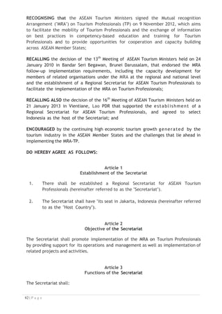 g. oversee the utilisation of revenue and approve the rules and procedures
for the management of such revenue;
h. approve the disposal of the property and assets of the Secretariat in case
of dissolution of the Secretariat, and on any other matters concerned with
the dissolution; and
i. perform any other functions necessary to achieve the objective of the
Secretariat.
Article 5
Executive Director
1. The Executive Director shall be appointed by the Governing Council in
accordance with the terms and conditions established by it.
2. The Executive Director shall have a term of office of three (3) years, which
may be extended based on the performance of the Executive Director and the
decision of the Governing Council.
3. The Executive Director shall be a national of one of the ASEAN Member States
and shall be responsible and accountable for the management of the
Secretariat and all other functions as may be assigned by the Governing
Council.
4. The Executive Director shall be selected and appointed based on qualifications
and experience and suitability to operate and communicate with the Governing
Council.
5. The Executive Director shall be supported by Heads of Divisions and staffs to
carry out the assigned responsibilities and functions of the Secretariat
effectively and efficiently.
6. The Executive Director shall designate one of the Heads of Divisions to serve as
the Officer-in-Charge whenever the Executive Director is absent.
7. The Governing Council shall designate an officer to serve as the Acting
Executive Director whenever the Executive Director is absent or unable to
discharge his duties, or if the office of the Executive Director should become
vacant. The Acting Executive Director shall have the capacity to exercise all
the powers of the Executive Director pursuant to this Agreement. In the event
of vacancy, the Acting Executive Director shall serve in that capacity until the
assumption of office by an Executive Director appointed, as expeditiously as
possible, in accordance with paragraph 8(d) of Article 5.
8. The role of the Executive Director shall be as follows:

 