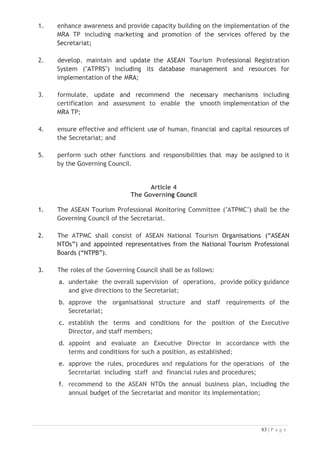 a. Administer the Secretariat and its programs with a view to ensuring that
the Secretariat fulfils its purpose;
b. Prepare annual business plans, budgets, financial statements or any other
documents for the consideration of the Governing Council;
c. report on the implementation of the activities of the Secretariat to the
Governing Council;
d. appoint, subject to the confirmation of the Governing Council, manage and
supervise staff members of the Secretariat;
e. appoint, subject to the confirmation of the Governing Council, manage
and supervise consultants and experts whose role are to assist the
Secretariat in the performance of its functions;
f. develop and implement strategies to ensure appropriate funding for
programs and institutional activities relevant to the purpose and function
of the Secretariat; and
g. perform such other duties as may be required by the Governing Council.
Article 6
Staff Members
1. The staff members shall perform such tasks in accordance with the terms
and conditions of their appointments and any other tasks assigned by the
Executive Director.
2. Each staff member shall have a contractual term of office of three (3)
years, which may be extended based on the performance and/or the
decision of the Executive Director.
3. Each staff member shall be a national of one of the ASEAN Member
States.
Article 7
Host Country Agreement
1. The Regional Secretariat and the Government of the Host Country shall
separately enter into a Host Country Agreement which shall specify the
modalities and other necessary arrangements to support the establishment
and operationalisation of the Secretariat in accordance with the prevailing
laws and regulations of the Host Country. The Host Country Agreement shall
not form part of this Agreement.

 