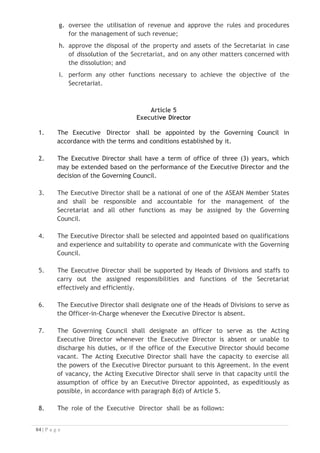 Article 8
Financial Regulations
1. The ASEAN NTOs shall approve the budget of the Secretariat on an annual
basis.
2. The ASEAN NTOs shall review and approve the proposed operating
budget of the Secretariat through the Governing Council based on the
calendar year.
3. The Annual Financial Statement will be audited by the Auditor appointed by
the Governing Council.
4. Disbursement of the revenue shall be reported to and approved by the
ASEAN NTOs as recommended by the Governing Council.
5. The Secretariat shall generate revenue and resources through contributions
from ASEAN Member States and through the provision of related products
and services to support implementation of the MRA-TP including as follow:
a. Budget contributions from each ASEAN Member State in the amount of
USD20,000 for the year 2015 and USD20,000 for the year 2016;
b. Contributions from the Host Country in the amount of USD49,500 for
the year 2015;
c. Online registration of Tourism Professionals;
d. Industry Services (membership/subscriptions);
e. Training and certification of Master Trainer;
f. Training and certification of Master Assessor;
g. Training related to MRA-TP implementation activities;
h. Consulting Services to Industry;
i. Consulting Services to Government;
j. Consulting Services to training providers;
k. MRA TP Commissions, Employment Placement or Administrative Fees;
l. Sponsorship;
m. Organising events;
n. Assessing and Certification of Master Trainers or Assessors; and
o. Other sources of revenue and resources as approved by the Governing
Council.

 