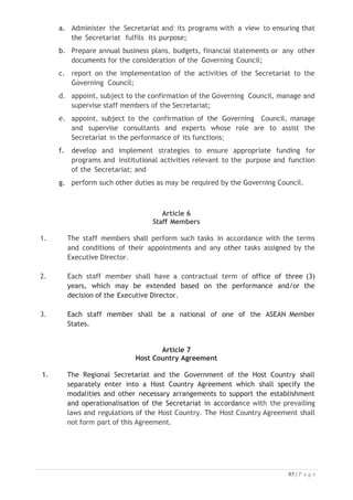 Article 9
Legal Personality
1. Subject to the approval of the Governing Council, the Secretariat shall have
the legal capacity necessary to do the following:
a) conclude agreements with other countries, and local or
international organisations;
b) enter into contracts;
c) acquire and dispose of movable and immovable properties; and
d) be a party to legal proceedings.
2. In the exercise of these capacities, the Secretariat shall be represented by
the Executive Director who shall comply with the relevant financial rules
and procedures approved by the Governing Council.
Article 10
Working Language
The working language of the Secretariat shall be English.
Article 11
Termination
1. This Agreement may be terminated by the ASEAN Member States by written
consent. Termination shall take effect on such date as shall be agreed upon
by the ASEAN Member States in writing. Termination of this Agreement shall
not prejudice any interest, right or obligation of any ASEAN Member State.
ASEAN Member States shall consult on how any outstanding matters should
be dealt with before the Agreement is terminated.
2. Upon the dissolution of the Secretariat, any accumulated surplus less the
costs attendant to the closure and/or any unpaid obligation of the
Secretariat shall be deposited to the ASEAN NTOs Fund. In the event of
deficit, unpaid financial obligations shall be covered by the ASEAN NTOs
Fund.
3. The termination of this Agreement will not affect the implementation of on-
going projects and/or programs or activities which have been agreed upon
before the date of the termination of this Agreement.

 