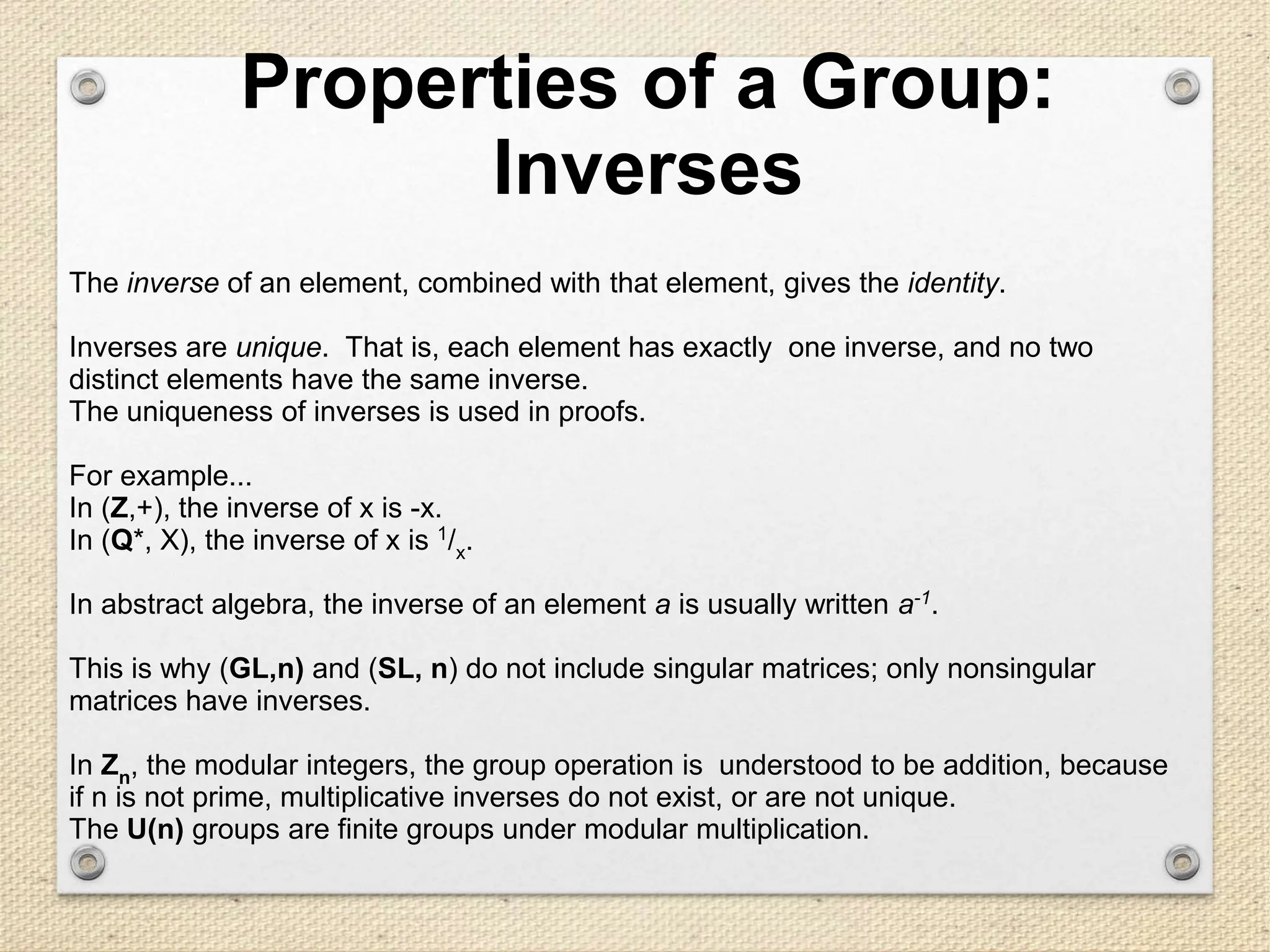 Properties of a Group:
Inverses
The inverse of an element, combined with that element, gives the identity.
Inverses are unique. That is, each element has exactly one inverse, and no two
distinct elements have the same inverse.
The uniqueness of inverses is used in proofs.
For example...
In (Z,+), the inverse of x is -x.
In (Q*, X), the inverse of x is 1
/x.
In abstract algebra, the inverse of an element a is usually written a-1
.
This is why (GL,n) and (SL, n) do not include singular matrices; only nonsingular
matrices have inverses.
In Zn, the modular integers, the group operation is understood to be addition, because
if n is not prime, multiplicative inverses do not exist, or are not unique.
The U(n) groups are finite groups under modular multiplication.
 