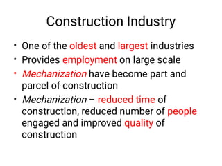 Construction Industry
•
•
•
•
One of the oldest and largest industries
Provides employment on large scale
Mechanization have become part and
parcel of construction
Mechanization – reduced time of
construction, reduced number of people
engaged and improved quality of
construction
 