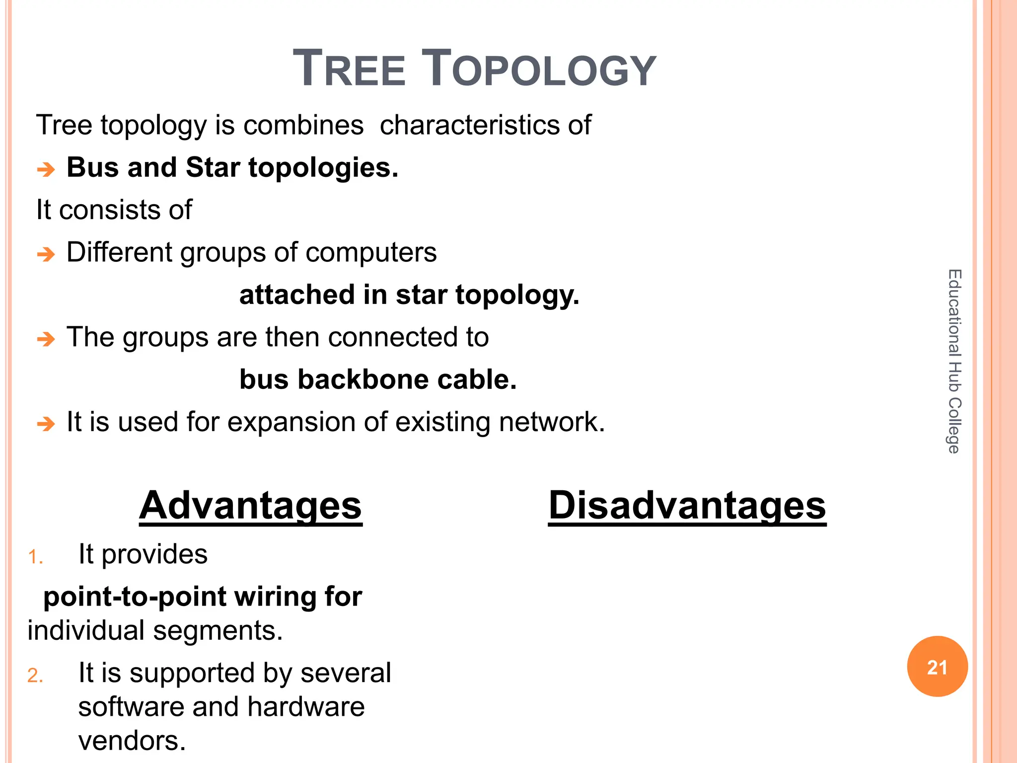 TREE TOPOLOGY
Tree topology is combines characteristics of
 Bus and Star topologies.
It consists of
 Different groups of computers
attached in star topology.
 The groups are then connected to
bus backbone cable.
 It is used for expansion of existing network.
21
Educational
Hub
College
Advantages
1. It provides
point-to-point wiring for
individual segments.
2. It is supported by several
software and hardware
vendors.
Disadvantages
 