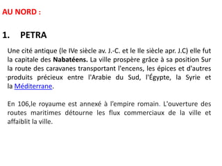 AU NORD :
1. PETRA
.
Une cité antique (le IVe siècle av. J.-C. et le Ile siècle apr. J.C) elle fut
la capitale des Nabatéens. La ville prospère grâce à sa position Sur
la route des caravanes transportant l'encens, les épices et d'autres
produits précieux entre l'Arabie du Sud, l'Égypte, la Syrie et
la Méditerrane.
En 106,le royaume est annexé à l’empire romain. L'ouverture des
routes maritimes détourne les flux commerciaux de la ville et
affaiblit la ville.
 
