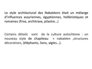 Le style architectural des Nabatéens était un mélange
d’influences assyriennes, égyptiennes, hellénistiques et
romaines (frise, architrave, pilastre…)
Certains détails sont de la culture autochtone : un
nouveau style de chapiteau « nabatéen ,structures
décoratives, (éléphants, lions, aigles...).
 