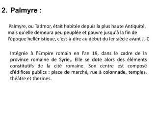 2. Palmyre :
Palmyre, ou Tadmor, était habitée depuis la plus haute Antiquité,
mais qu'elle demeura peu peuplée et pauvre jusqu'à la fin de
l'époque hellénistique, c'est-à-dire au début du Ier siècle avant J.-C
Intégrée à l’Empire romain en l'an 19, dans le cadre de la
province romaine de Syrie,. Elle se dote alors des éléments
constitutifs de la cité romaine. Son centre est composé
d’édifices publics : place de marché, rue à colonnade, temples,
théâtre et thermes.
 