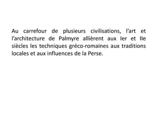 Au carrefour de plusieurs civilisations, l’art et
l’architecture de Palmyre allièrent aux Ier et IIe
siècles les techniques gréco-romaines aux traditions
locales et aux influences de la Perse.
 