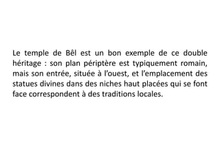 Le temple de Bêl est un bon exemple de ce double
héritage : son plan périptère est typiquement romain,
mais son entrée, située à l’ouest, et l’emplacement des
statues divines dans des niches haut placées qui se font
face correspondent à des traditions locales.
 