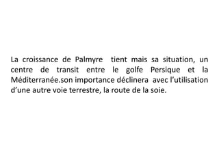 La croissance de Palmyre tient mais sa situation, un
centre de transit entre le golfe Persique et la
Méditerranée.son importance déclinera avec l’utilisation
d’une autre voie terrestre, la route de la soie.
 