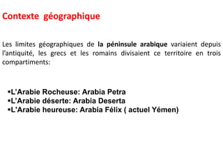 Les limites géographiques de la péninsule arabique variaient depuis
l’antiquité, les grecs et les romains divisaient ce territoire en trois
compartiments:
L’Arabie Rocheuse: Arabia Petra
L’Arabie déserte: Arabia Deserta
L'Arabie heureuse: Arabia Félix ( actuel Yémen)
Contexte géographique
 