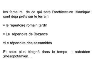 les facteurs de ce qui sera l’architecture islamique
sont déjà prêts sur le terrain.
 le répertoire romain tardif
 Le répertoire de Byzance
Le répertoire des sassanides
Et ceux plus éloigné dans le temps : nabatéen
;mésopotamien…
 