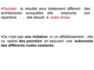 Pourtant le résultat sera totalement différent des
architectures auxquelles elle emprunta son
répertoire elle aboutit à autre chose.
Ce n’est pas une imitation ;ni un affaiblissement ; elle
va opérer des ponction en assurant une autonomie
des différents codes existants.
 