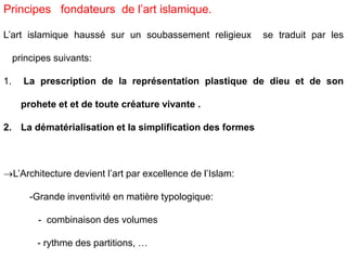 L’art islamique haussé sur un soubassement religieux se traduit par les
principes suivants:
1. La prescription de la représentation plastique de dieu et de son
prohete et et de toute créature vivante .
2. La dématérialisation et la simplification des formes
L’Architecture devient l’art par excellence de l’Islam:
-Grande inventivité en matière typologique:
- combinaison des volumes
- rythme des partitions, …
Principes fondateurs de l’art islamique.
 