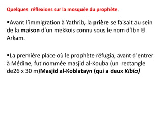 Quelques réflexions sur la mosquée du prophète.
Avant l’immigration à Yathrib, la prière se faisait au sein
de la maison d’un mekkois connu sous le nom d’Ibn El
Arkam.
La première place où le prophète réfugia, avant d'entrer
à Médine, fut nommée masjid al-Kouba (un rectangle
de26 x 30 m)Masjid al-Koblatayn (qui a deux Kibla)
 
