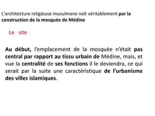 L'architecture religieuse musulmane naît véritablement par la
construction de la mosquée de Médine
Au début, l’emplacement de la mosquée n’était pas
central par rapport au tissu urbain de Médine, mais, et
vue la centralité de ses fonctions il le deviendra, ce qui
serait par la suite une caractéristique de l’urbanisme
des villes islamiques.
Le site
 