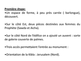 Première étape:
•Un espace de forme, à peu près carrée ( barlongue),
découvert.
•Sur le côté Est, deux pièces destinées aux femmes du
Prophète (Sawda et Aicha).
•Sur le côté Nord de l’édifice on a ajouté un auvent : sorte
de galerie couverte de palmes.
•Trois accès permettaient l’entrée au monument :
•Orientation de la Kibla : Jerusalem (Nord).
 