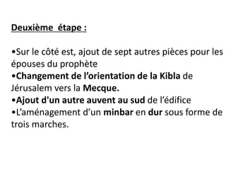 Deuxième étape :
•Sur le côté est, ajout de sept autres pièces pour les
épouses du prophète
•Changement de l’orientation de la Kibla de
Jérusalem vers la Mecque.
•Ajout d'un autre auvent au sud de l’édifice
•L’aménagement d’un minbar en dur sous forme de
trois marches.
 