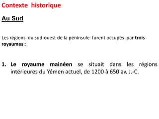 1. Le royaume mainéen se situait dans les régions
intérieures du Yémen actuel, de 1200 à 650 av. J.-C.
Les régions du sud-ouest de la péninsule furent occupés par trois
royaumes :
Contexte historique
Au Sud
 