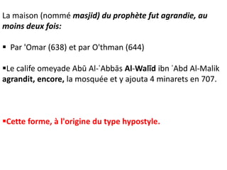 La maison (nommé masjid) du prophète fut agrandie, au
moins deux fois:
 Par 'Omar (638) et par O'thman (644)
Le calife omeyade Abū Al-ʿAbbās Al-Walīd ibn ʿAbd Al-Malik
agrandit, encore, la mosquée et y ajouta 4 minarets en 707.
Cette forme, à l'origine du type hypostyle.
 