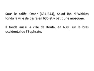 Sous le calife 'Omar (634-644), Sa'ad ibn al-Wakkas
fonda la ville de Basra en 635 et y bâtit une mosquée.
Il fonda aussi la ville de Koufa, en 638, sur le bras
occidental de l'Euphrate.
 