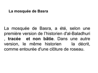 La mosquée de Basra, a été, selon une
première version de l’historien d'al-Baladhuri
, tracée et non bâtie. Dans une autre
version, le même historien la décrit,
comme entourée d'une clôture de roseau.
La mosquée de Basra
 