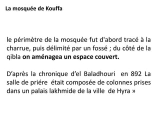 le périmètre de la mosquée fut d'abord tracé à la
charrue, puis délimité par un fossé ; du côté de la
qibla on aménagea un espace couvert.
D’après la chronique d’el Baladhouri en 892 La
salle de priére était composée de colonnes prises
dans un palais lakhmide de la ville de Hyra »
La mosquée de Kouffa
 