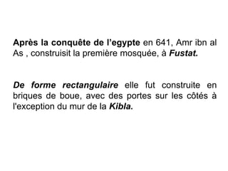 Après la conquête de l’egypte en 641, Amr ibn al
As , construisit la première mosquée, à Fustat.
De forme rectangulaire elle fut construite en
briques de boue, avec des portes sur les côtés à
l'exception du mur de la Kibla.
 