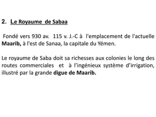 2. Le Royaume de Sabaa
Fondé vers 930 av. 115 v. J.-C à l'emplacement de l'actuelle
Maarib, à l'est de Sanaa, la capitale du Yémen.
Le royaume de Saba doit sa richesses aux colonies le long des
routes commerciales et à l’ingénieux système d’irrigation,
illustré par la grande digue de Maarib.
 