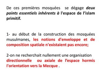 De ces premières mosquées se dégage deux
points essentiels inhérents à l'espace de l’islam
primitif.
1- au début de la construction des mosquées
musulmanes, les notions d'enveloppe et de
composition spatiale n'existaient pas encore;
2-on ne recherchait nullement une organisation
directionnelle ou axiale de l’espace hormis
I'orientation vers la Mecque .
 