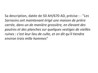 Sa description, datée de 50 AH/670 AD, précise : - "Les
Sarrasins ont maintenant érigé une maison de prière
carrée, dans un de manière grossière, en élevant des
poutres et des planches sur quelques vestiges de vieilles
ruines : c'est leur lieu de culte, et on dit qu'il tiendra
environ trois mille hommes"
 