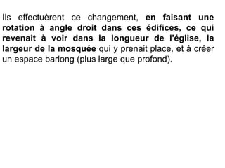 Ils effectuèrent ce changement, en faisant une
rotation à angle droit dans ces édifices, ce qui
revenait à voir dans la longueur de l'église, la
largeur de la mosquée qui y prenait place, et à créer
un espace barlong (plus large que profond).
 